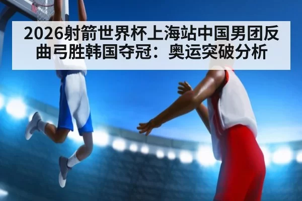 2026射箭世界杯上海站中国男团反曲弓胜韩国夺冠：奥运突破分析 - ayx