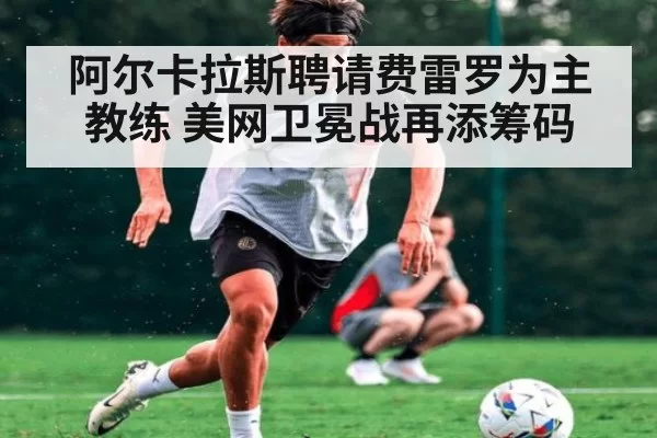 阿尔卡拉斯聘请费雷罗为主教练 美网卫冕战再添筹码