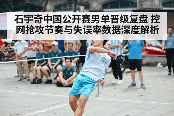石宇奇中国公开赛男单晋级复盘 控网抢攻节奏与失误率数据深度解析 - ayx